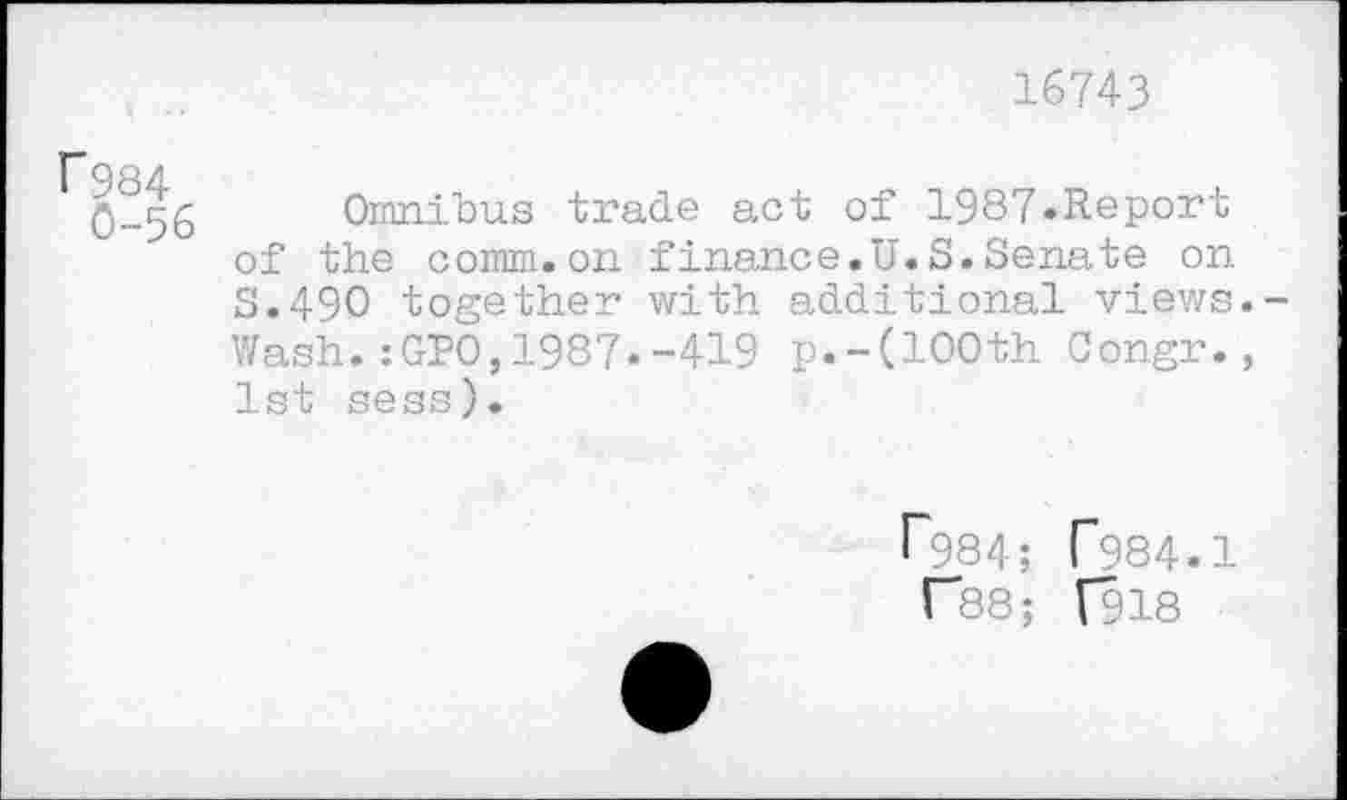 ﻿16743
rg84
0-56
Omnibus trade act of 1987«Report of the comm.on finance.U.S.Senate on S.49O together with additional views.-Wash.:GPO,1987.-419 p.-(100th Congr., 1st sess).
r984; T984.1
T88; [918